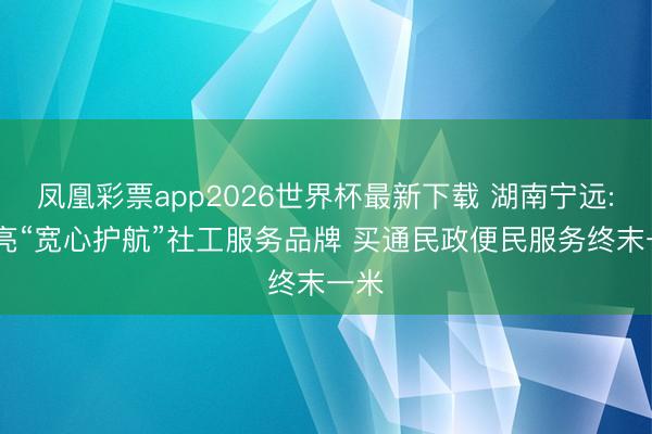 凤凰彩票app2026世界杯最新下载 湖南宁远: 擦亮“宽心护航”社工服务品牌 买通民政便民服务终末一米