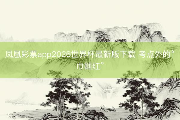 凤凰彩票app2026世界杯最新版下载 考点外的“巾帼红”
