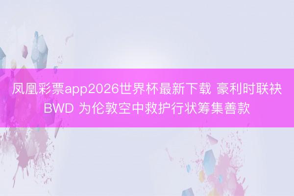 凤凰彩票app2026世界杯最新下载 豪利时联袂BWD 为伦敦空中救护行状筹集善款