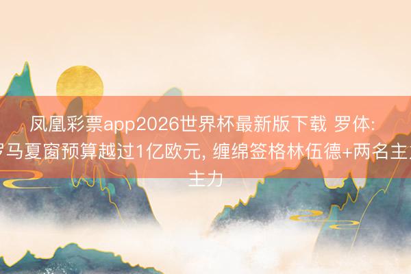 凤凰彩票app2026世界杯最新版下载 罗体: 罗马夏窗预算越过1亿欧元， 缠绵签格林伍德+两名主力