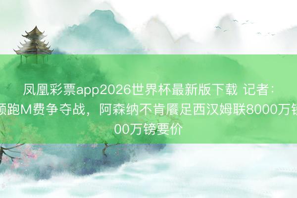 凤凰彩票app2026世界杯最新版下载 记者：曼联领跑M费争夺战，阿森纳不肯餍足西汉姆联8000万镑要价