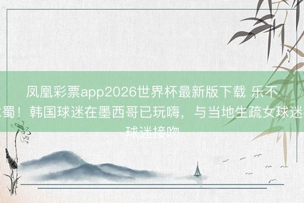 凤凰彩票app2026世界杯最新版下载 乐不念念蜀!韩国球迷在墨西哥已玩嗨,与当地生疏女球迷接吻