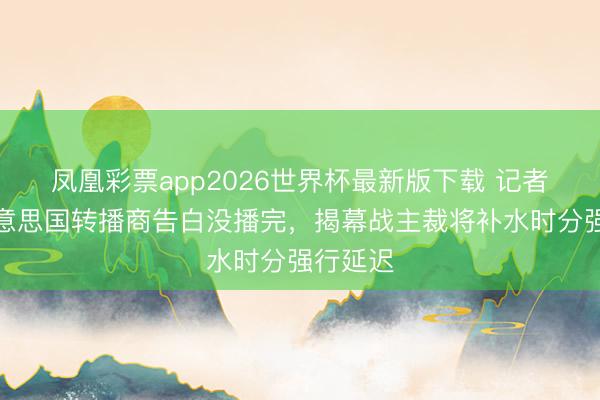 凤凰彩票app2026世界杯最新版下载 记者：因好意思国转播商告白没播完，揭幕战主裁将补水时分强行延迟
