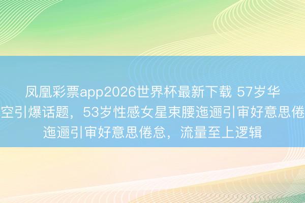 凤凰彩票app2026世界杯最新下载 57岁华侨女星红毯真空镂空引爆话题，53岁性感女星束腰迤逦引审好意思倦怠，流量至上逻辑