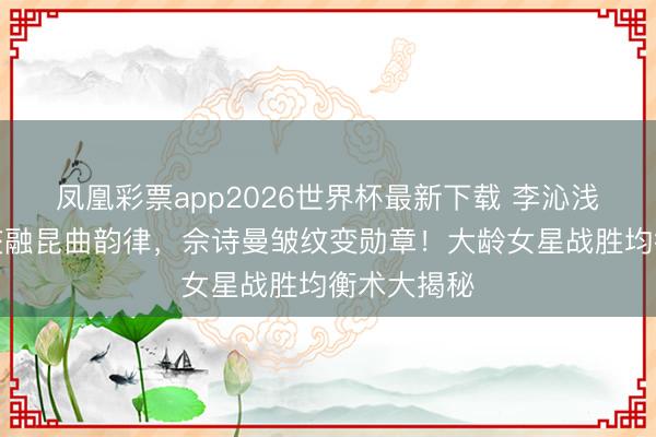 凤凰彩票app2026世界杯最新下载 李沁浅蓝亮片裙交融昆曲韵律，佘诗曼皱纹变勋章！大龄女星战胜均衡术大揭秘