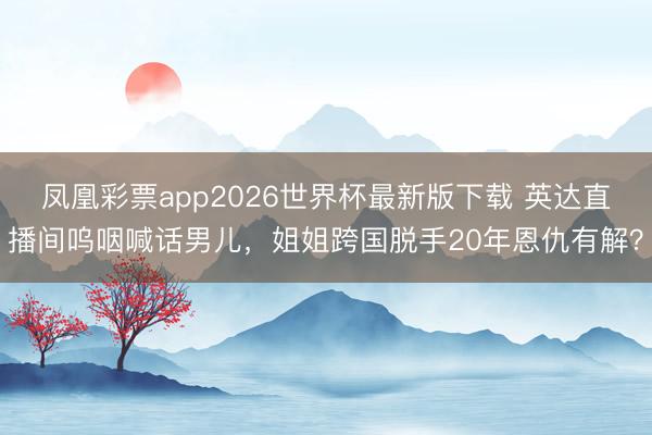 凤凰彩票app2026世界杯最新版下载 英达直播间呜咽喊话男儿，姐姐跨国脱手20年恩仇有解？