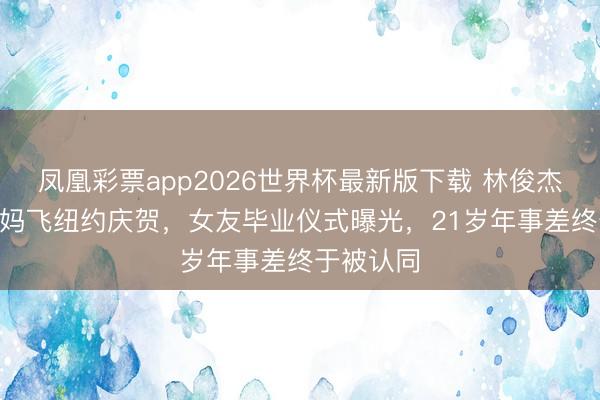 凤凰彩票app2026世界杯最新版下载 林俊杰520带姆妈飞纽约庆贺，女友毕业仪式曝光，21岁年事差终于被认同