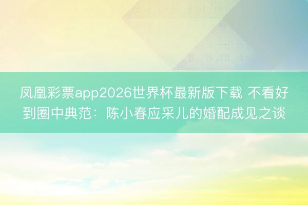 凤凰彩票app2026世界杯最新版下载 不看好到圈中典范：陈小春应采儿的婚配成见之谈