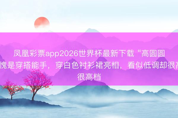 凤凰彩票app2026世界杯最新下载 “高圆圆”不愧是穿搭能手，穿白色衬衫裙亮相，看似低调却很高档