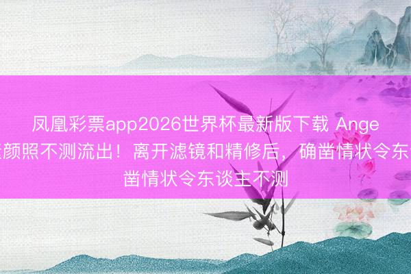 凤凰彩票app2026世界杯最新版下载 Angelababy素颜照不测流出!离开滤镜和精修后,确凿情状令东谈主不测