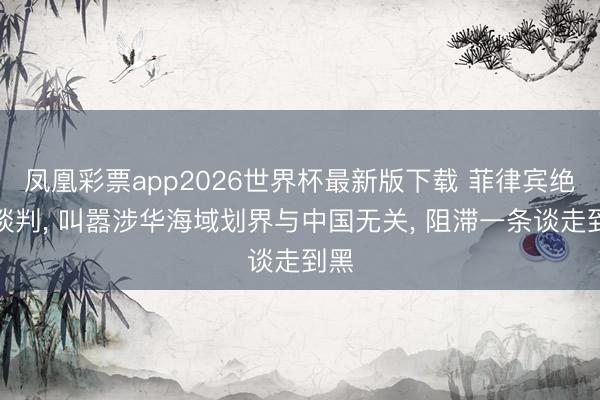 凤凰彩票app2026世界杯最新版下载 菲律宾绝对谈判, 叫嚣涉华海域划界与中国无关, 阻滞一条谈走到黑