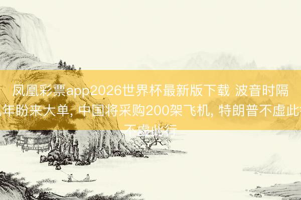 凤凰彩票app2026世界杯最新版下载 波音时隔九年盼来大单， 中国将采购200架飞机， 特朗普不虚此行