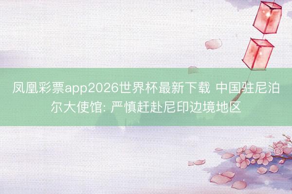 凤凰彩票app2026世界杯最新下载 中国驻尼泊尔大使馆: 严慎赶赴尼印边境地区