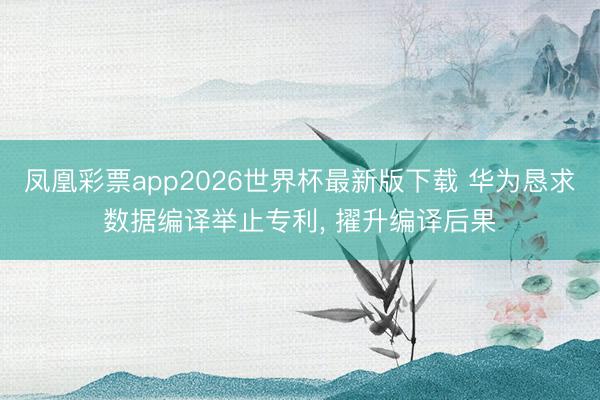 凤凰彩票app2026世界杯最新版下载 华为恳求数据编译举止专利， 擢升编译后果