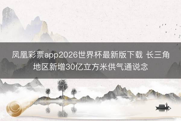 凤凰彩票app2026世界杯最新版下载 长三角地区新增30亿立方米供气通说念