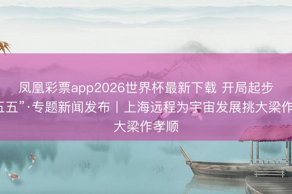 凤凰彩票app2026世界杯最新下载 开局起步“十五五”·专题新闻发布丨上海远程为宇宙发展挑大梁作孝顺