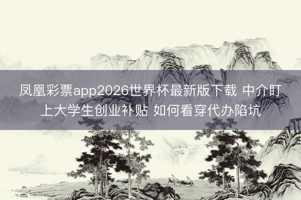 凤凰彩票app2026世界杯最新版下载 中介盯上大学生创业补贴 如何看穿代办陷坑