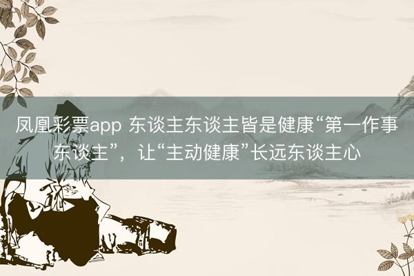 凤凰彩票app 东谈主东谈主皆是健康“第一作事东谈主”，让“主动健康”长远东谈主心