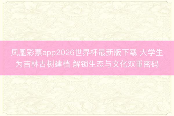 凤凰彩票app2026世界杯最新版下载 大学生为吉林古树建档 解锁生态与文化双重密码