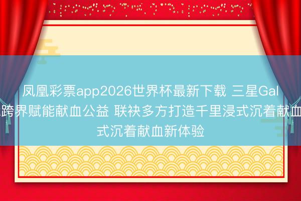 凤凰彩票app2026世界杯最新下载 三星Galaxy XR跨界赋能献血公益 联袂多方打造千里浸式沉着献血新体验