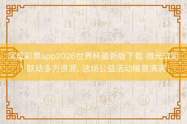 凤凰彩票app2026世界杯最新版下载 微光成炬! 联动多方资源， 这场公益活动暖意满满