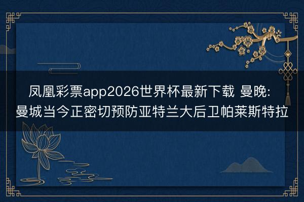 凤凰彩票app2026世界杯最新下载 曼晚: 曼城当今正密切预防亚特兰大后卫帕莱斯特拉