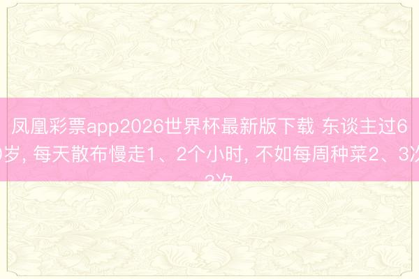 凤凰彩票app2026世界杯最新版下载 东谈主过60岁， 每天散布慢走1、2个小时， 不如每周种菜2、3次