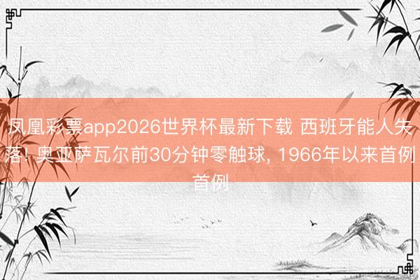 凤凰彩票app2026世界杯最新下载 西班牙能人失落! 奥亚萨瓦尔前30分钟零触球， 1966年以来首例