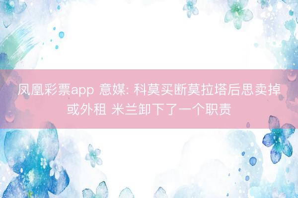 凤凰彩票app 意媒: 科莫买断莫拉塔后思卖掉或外租 米兰卸下了一个职责