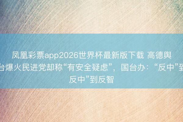 凤凰彩票app2026世界杯最新版下载 高德舆图在台爆火民进党却称“有安全疑虑”，国台办：“反中”到反智