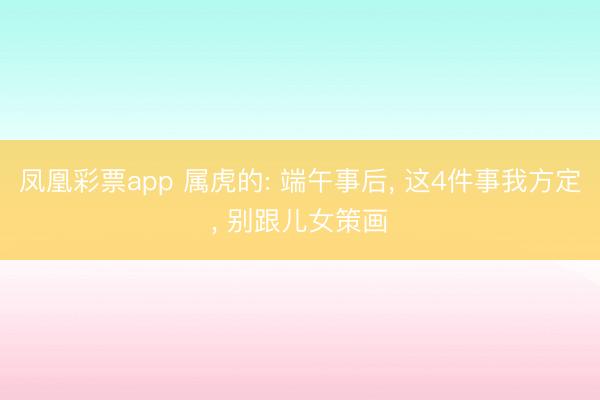 凤凰彩票app 属虎的: 端午事后， 这4件事我方定， 别跟儿女策画