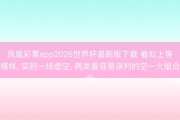 凤凰彩票app2026世界杯最新版下载 看似上等模样， 实则一场虚空， 两类最容易误判的空一火组合