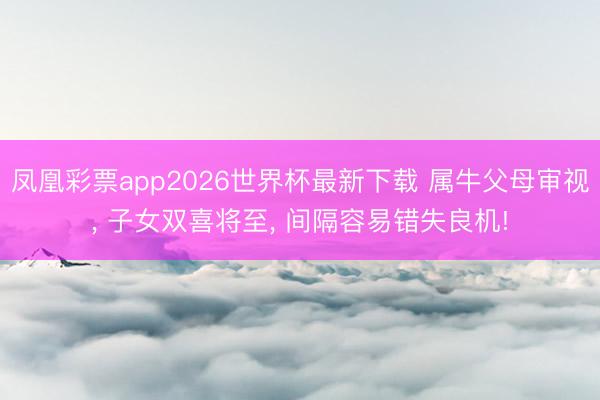 凤凰彩票app2026世界杯最新下载 属牛父母审视， 子女双喜将至， 间隔容易错失良机!