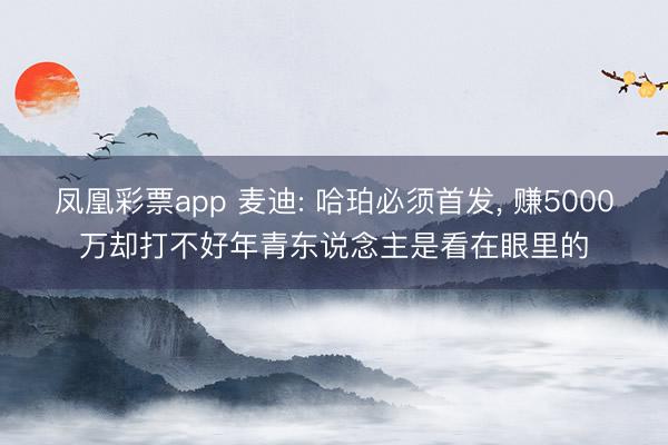 凤凰彩票app 麦迪: 哈珀必须首发， 赚5000万却打不好年青东说念主是看在眼里的