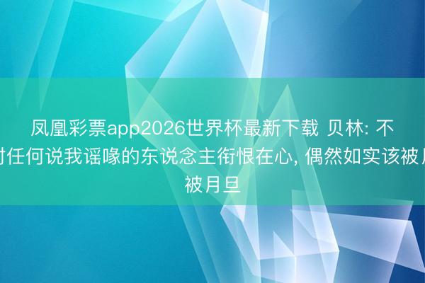 凤凰彩票app2026世界杯最新下载 贝林: 不会对任何说我谣喙的东说念主衔恨在心， 偶然如实该被月旦