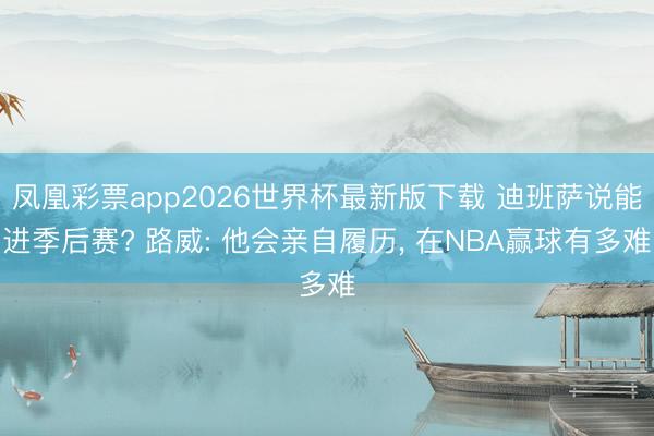 凤凰彩票app2026世界杯最新版下载 迪班萨说能进季后赛? 路威: 他会亲自履历， 在NBA赢球有多难