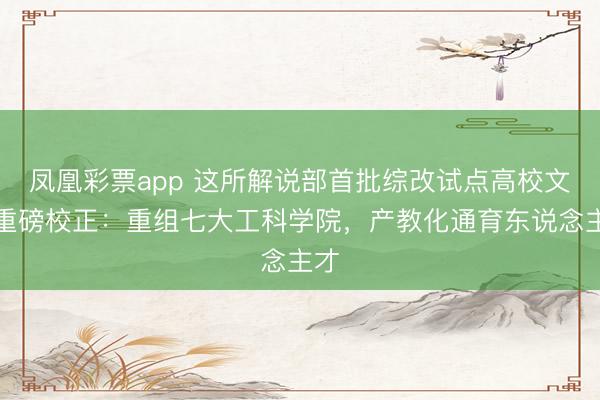 凤凰彩票app 这所解说部首批综改试点高校文牍重磅校正:重组七大工科学院,产教化通育东说念主才